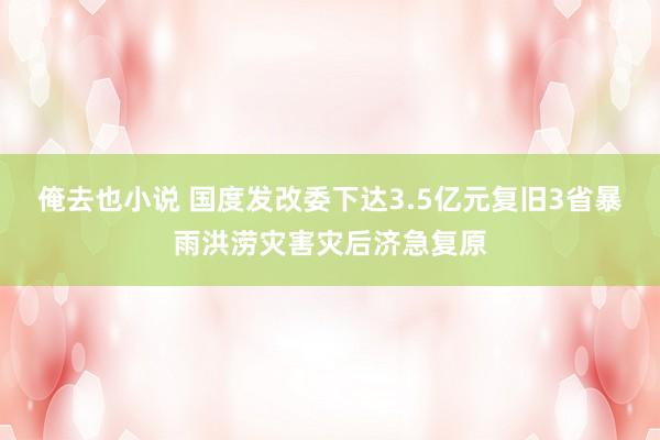 俺去也小说 国度发改委下达3.5亿元复旧3省暴雨洪涝灾害灾后济急复原