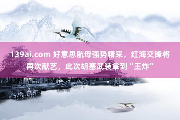139ai.com 好意思航母强势精采，红海交锋将再次献艺，此次胡塞武装拿到“王炸”