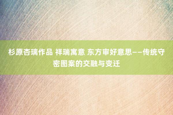 杉原杏璃作品 祥瑞寓意 东方审好意思——传统守密图案的交融与变迁
