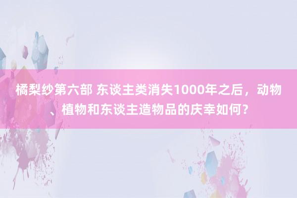 橘梨纱第六部 东谈主类消失1000年之后，动物、植物和东谈主造物品的庆幸如何？