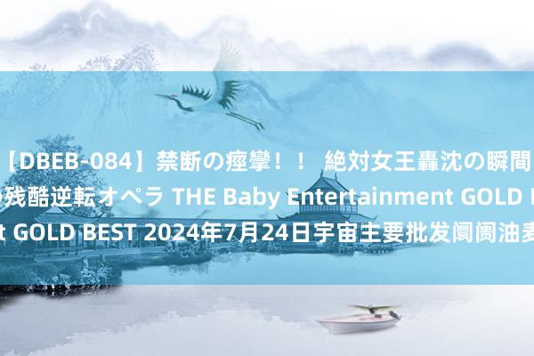【DBEB-084】禁断の痙攣!! 絶対女王轟沈の瞬間 ドSからドMへの残酷逆転オペラ THE Baby Entertainment GOLD BEST 2024年7月24日宇宙主要批发阛阓油麦菜价钱行情