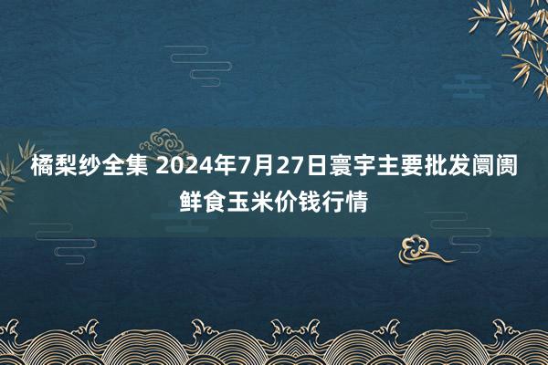 橘梨纱全集 2024年7月27日寰宇主要批发阛阓鲜食玉米价钱行情