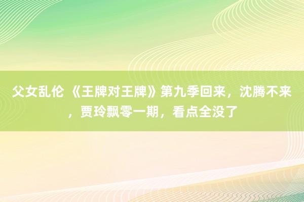 父女乱伦 《王牌对王牌》第九季回来，沈腾不来，贾玲飘零一期，看点全没了