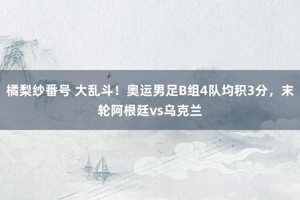 橘梨纱番号 大乱斗！奥运男足B组4队均积3分，末轮阿根廷vs乌克兰