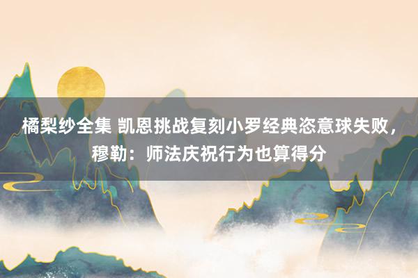 橘梨纱全集 凯恩挑战复刻小罗经典恣意球失败，穆勒：师法庆祝行为也算得分