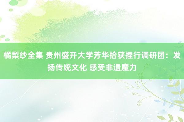 橘梨纱全集 贵州盛开大学芳华拾获捏行调研团：发扬传统文化 感受非遗魔力