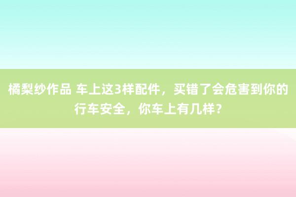 橘梨纱作品 车上这3样配件，买错了会危害到你的行车安全，你车上有几样？