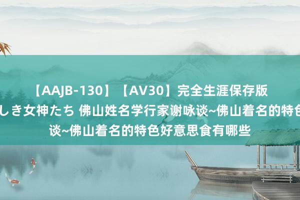 【AAJB-130】【AV30】完全生涯保存版 永遠なる淫舞 美しき女神たち 佛山姓名学行家谢咏谈~佛山着名的特色好意思食有哪些