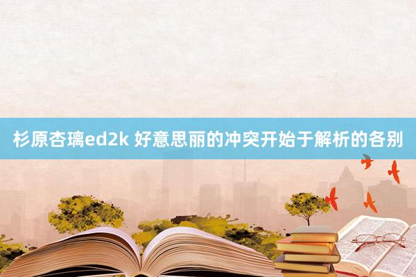 杉原杏璃ed2k 好意思丽的冲突开始于解析的各别