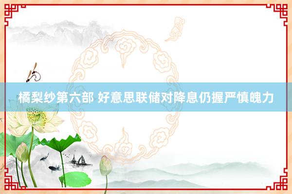 橘梨纱第六部 好意思联储对降息仍握严慎魄力