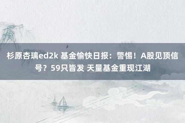 杉原杏璃ed2k 基金愉快日报：警惕！A股见顶信号？59只皆发 天量基金重现江湖