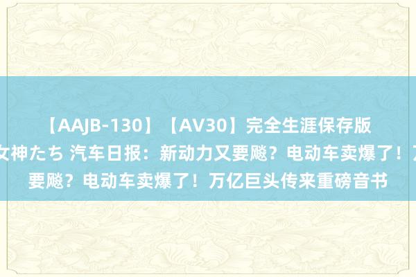 【AAJB-130】【AV30】完全生涯保存版 永遠なる淫舞 美しき女神たち 汽车日报：新动力又要飚？电动车卖爆了！万亿巨头传来重磅音书
