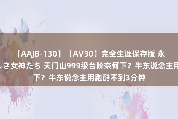 【AAJB-130】【AV30】完全生涯保存版 永遠なる淫舞 美しき女神たち 天门山999级台阶奈何下？牛东说念主用跑酷不到3分钟