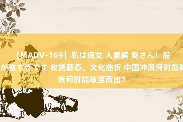【MADV-169】私は痴女 人妻編 奥さん！股間の刺激が強すぎです 收货窘态、文化曲折 中国冲浪何时能破茧而出？