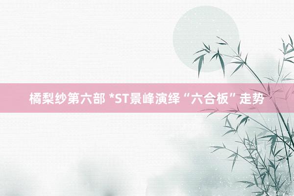 橘梨纱第六部 *ST景峰演绎“六合板”走势