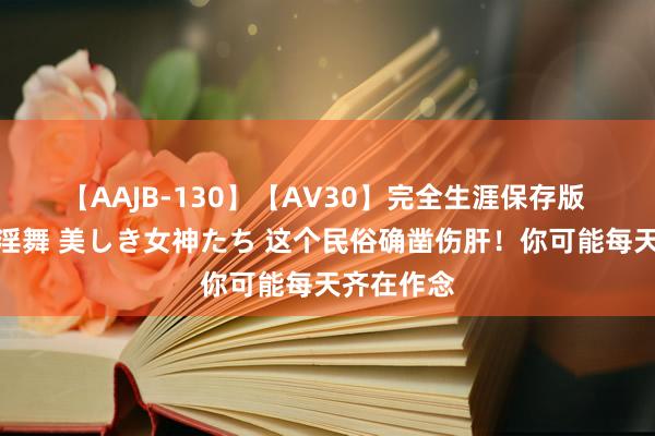 【AAJB-130】【AV30】完全生涯保存版 永遠なる淫舞 美しき女神たち 这个民俗确凿伤肝!你可能每天齐在作念
