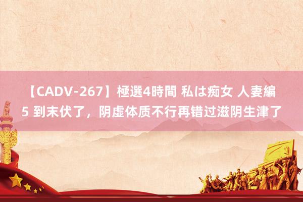 【CADV-267】極選4時間 私は痴女 人妻編 5 到末伏了,阴虚体质不行再错过滋阴生津了
