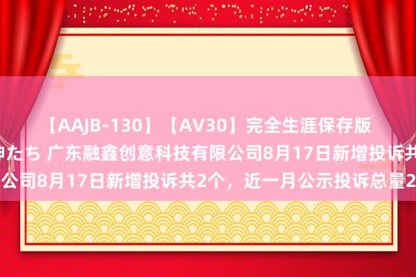 【AAJB-130】【AV30】完全生涯保存版 永遠なる淫舞 美しき女神たち 广东融鑫创意科技有限公司8月17日新增投诉共2个，近一月公示投诉总量2件