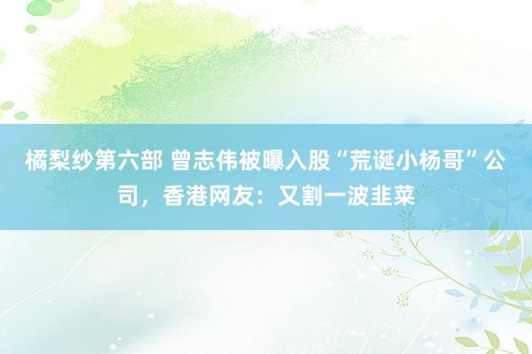橘梨纱第六部 曾志伟被曝入股“荒诞小杨哥”公司，香港网友：又割一波韭菜