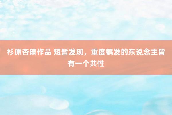 杉原杏璃作品 短暂发现,重度鹤发的东说念主皆有一个共性