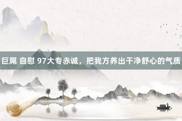 巨屌 自慰 97大专赤诚,把我方养出干净舒心的气质