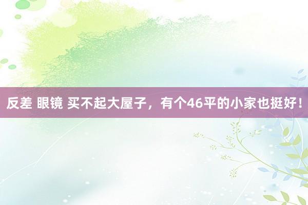 反差 眼镜 买不起大屋子,有个46平的小家也挺好!