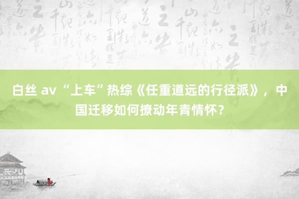 白丝 av “上车”热综《任重道远的行径派》，中国迁移如何撩动年青情怀？