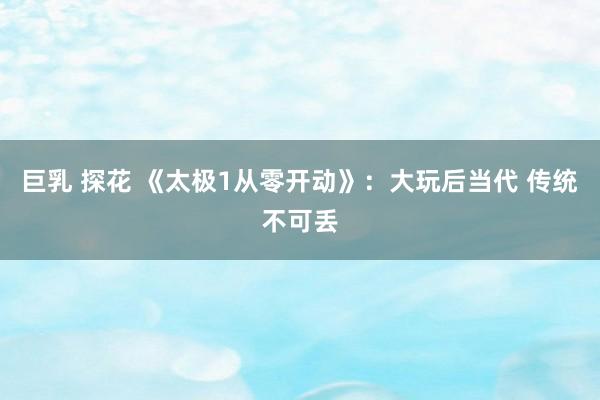 巨乳 探花 《太极1从零开动》:大玩后当代 传统不可丢