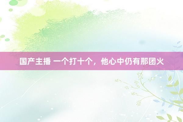 国产主播 一个打十个，他心中仍有那团火