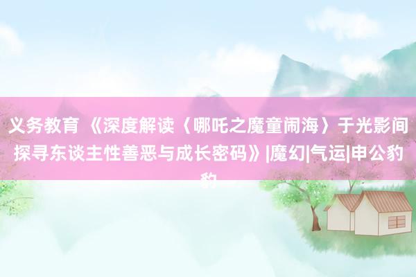 义务教育 《深度解读〈哪吒之魔童闹海〉于光影间探寻东谈主性善恶与成长密码》|魔幻|气运|申公豹