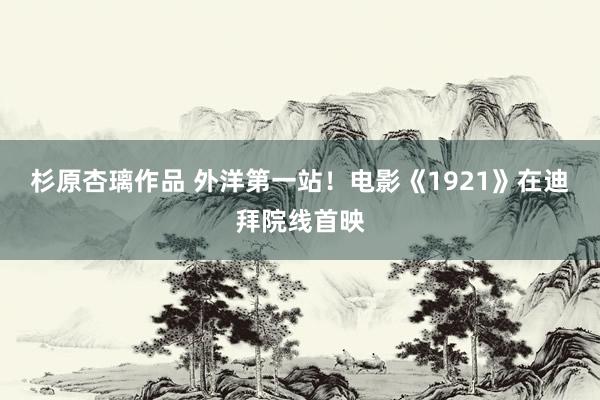 杉原杏璃作品 外洋第一站！电影《1921》在迪拜院线首映
