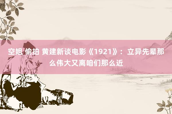 空姐 偷拍 黄建新谈电影《1921》：立异先辈那么伟大又离咱们那么近