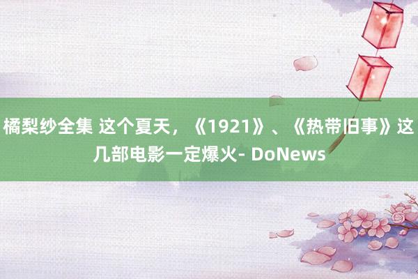 橘梨纱全集 这个夏天，《1921》、《热带旧事》这几部电影一定爆火- DoNews