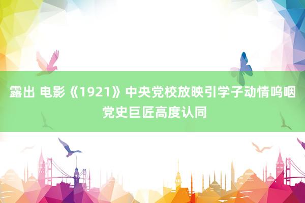 露出 电影《1921》中央党校放映引学子动情呜咽 党史巨匠高度认同