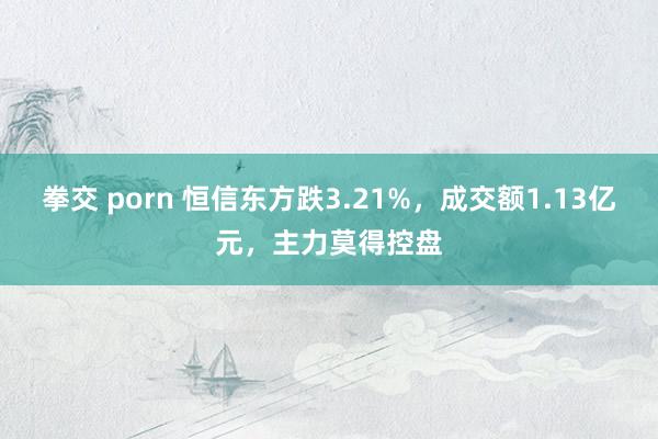 拳交 porn 恒信东方跌3.21%，成交额1.13亿元，主力莫得控盘