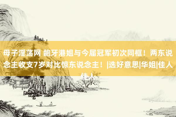 母子淫荡网 龅牙港姐与今届冠军初次同框！两东说念主收支7岁对比惊东说念主！|选好意思|华姐|佳人