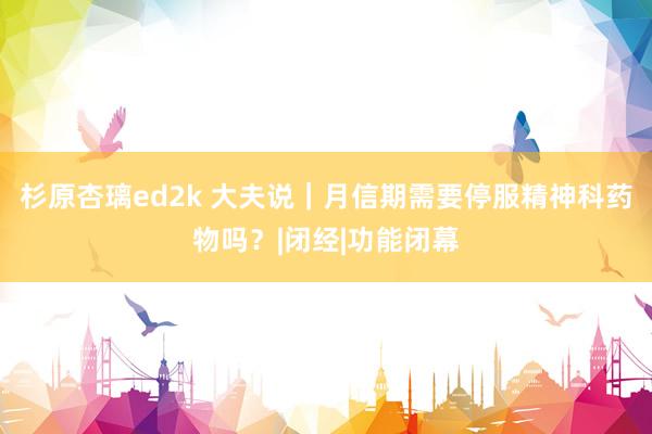 杉原杏璃ed2k 大夫说｜月信期需要停服精神科药物吗？|闭经|功能闭幕