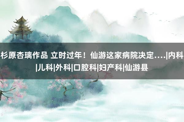 杉原杏璃作品 立时过年！仙游这家病院决定….|内科|儿科|外科|口腔科|妇产科|仙游县