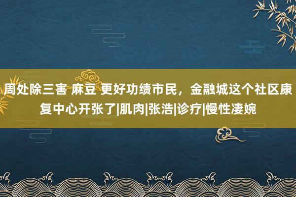 周处除三害 麻豆 更好功绩市民，金融城这个社区康复中心开张了|肌肉|张浩|诊疗|慢性凄婉