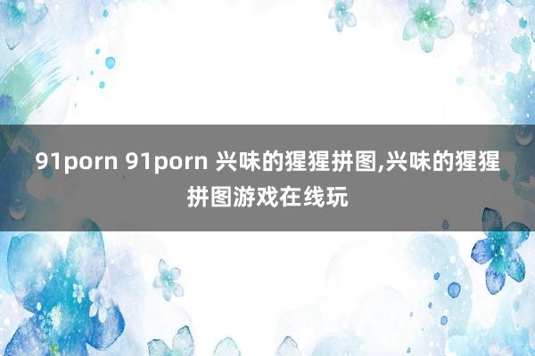 91porn 91porn 兴味的猩猩拼图，兴味的猩猩拼图游戏在线玩