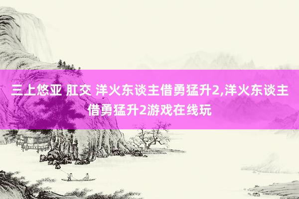 三上悠亚 肛交 洋火东谈主借勇猛升2，洋火东谈主借勇猛升2游戏在线玩