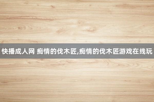 快播成人网 痴情的伐木匠，痴情的伐木匠游戏在线玩