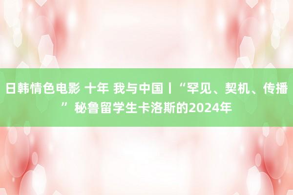 日韩情色电影 十年 我与中国丨“罕见、契机、传播” 秘鲁留学生卡洛斯的2024年
