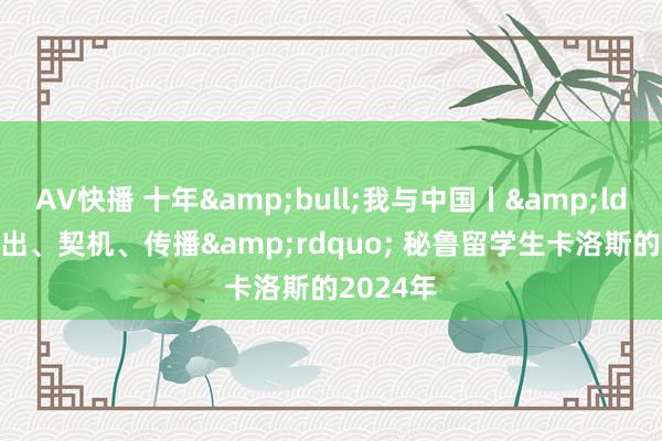 AV快播 十年&bull;我与中国丨&ldquo;高出、契机、传播&rdquo; 秘鲁留学生卡洛斯的2024年