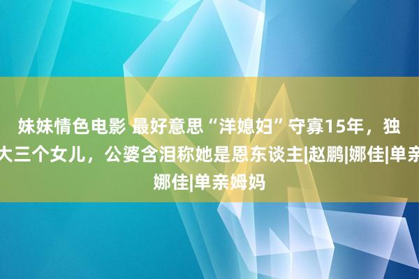 妹妹情色电影 最好意思“洋媳妇”守寡15年，独自养大三个女儿，公婆含泪称她是恩东谈主|赵鹏|娜佳|单亲姆妈