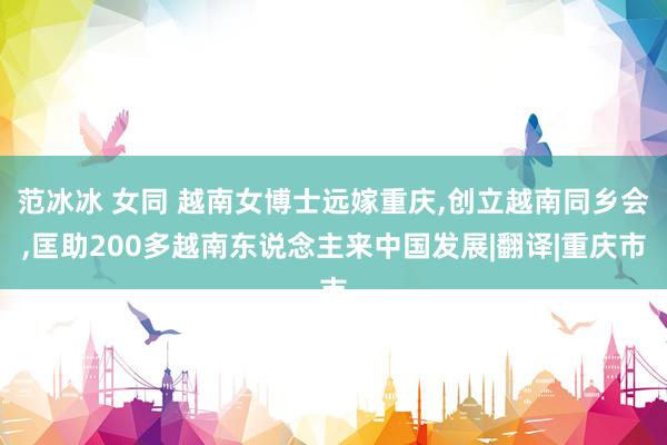 范冰冰 女同 越南女博士远嫁重庆，创立越南同乡会，匡助200多越南东说念主来中国发展|翻译|重庆市