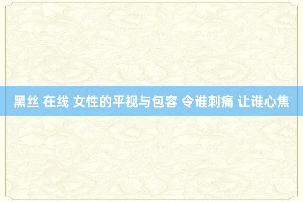 黑丝 在线 女性的平视与包容 令谁刺痛 让谁心焦