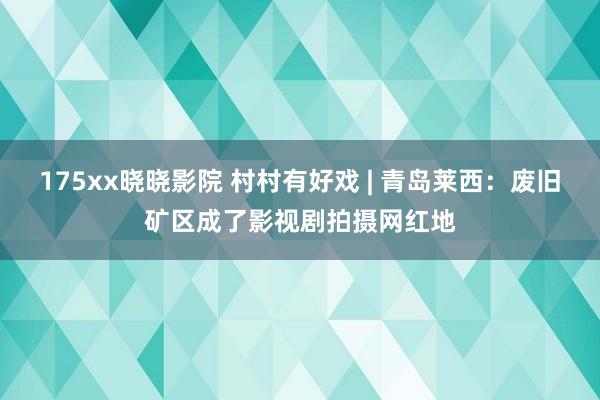 175xx晓晓影院 村村有好戏 | 青岛莱西：废旧矿区成了影视剧拍摄网红地
