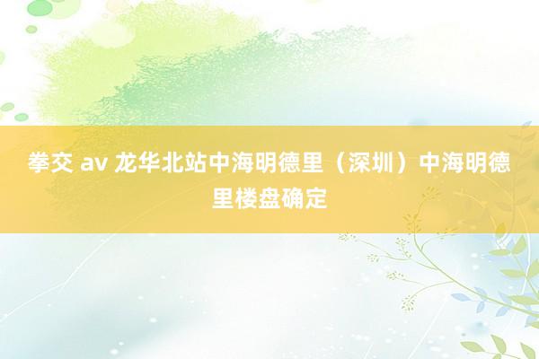 拳交 av 龙华北站中海明德里（深圳）中海明德里楼盘确定