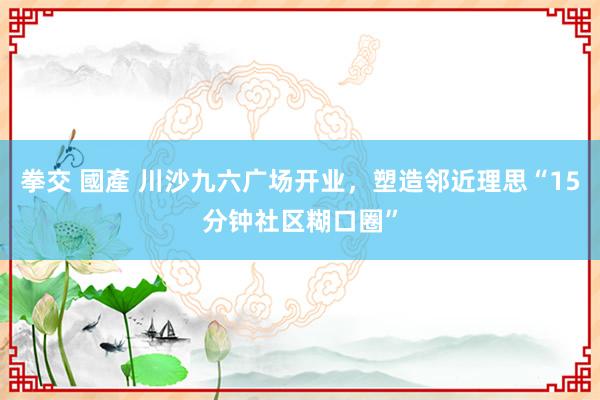拳交 國產 川沙九六广场开业，塑造邻近理思“15分钟社区糊口圈”